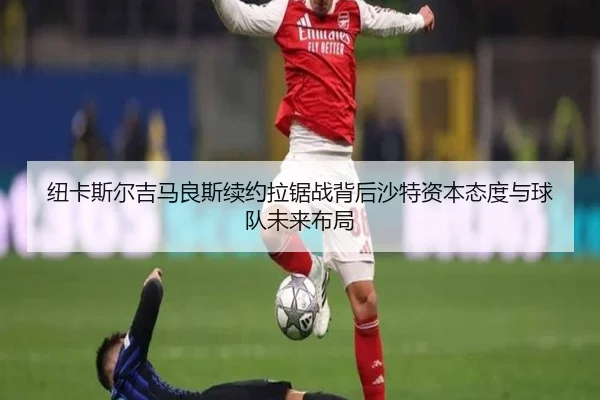 纽卡斯尔吉马良斯续约拉锯战背后沙特资本态度与球队未来布局