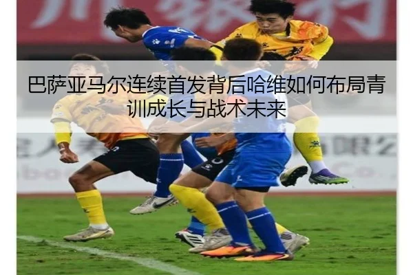 巴萨亚马尔连续首发背后哈维如何布局青训成长与战术未来