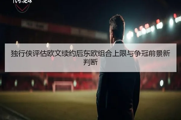 独行侠评估欧文续约后东欧组合上限与争冠前景新判断
